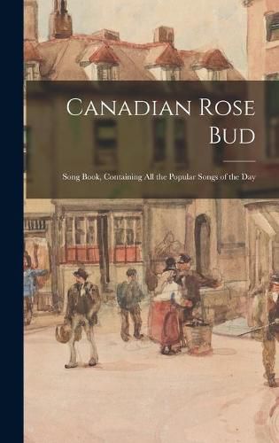 Cover image for Canadian Rose Bud: Song Book, Containing All the Popular Songs of the Day