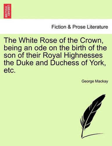 Cover image for The White Rose of the Crown, Being an Ode on the Birth of the Son of Their Royal Highnesses the Duke and Duchess of York, Etc.