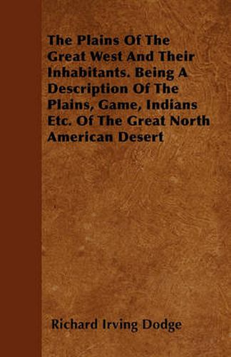 Cover image for The Plains Of The Great West And Their Inhabitants. Being A Description Of The Plains, Game, Indians Etc. Of The Great North American Desert