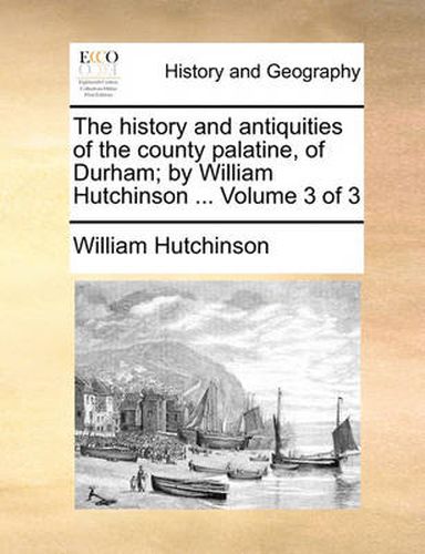 Cover image for The History and Antiquities of the County Palatine, of Durham; By William Hutchinson ... Volume 3 of 3