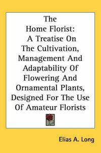 Cover image for The Home Florist: A Treatise on the Cultivation, Management and Adaptability of Flowering and Ornamental Plants, Designed for the Use of Amateur Florists