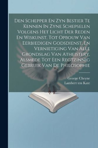 Den Schepper En Zyn Bestier Te Kennen In Zyne Schepselen Volgens Het Licht Der Reden En Wiskunst, Tot Opbouw Van Eerbiedigen Godsdienst, En Vernietiging Van Alle Grondslag Van Atheistery, Alsmede Tot Een Regtzinnig Gebruik Van De Philosophie