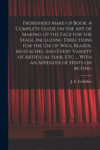 Cover image for Frobisher's Make-up Book. A Complete Guide on the Art of Making-up the Face for the Stage. Including Directions for the Use of Wigs, Beards, Mustaches, and Every Variety of Artificial Hair, Etc. ... With an Appendix of Hints on Acting