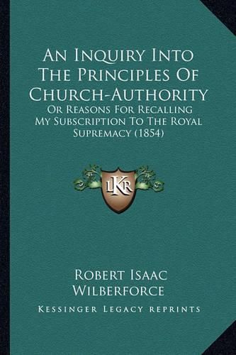 An Inquiry Into the Principles of Church-Authority: Or Reasons for Recalling My Subscription to the Royal Supremacy (1854)