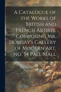 Cover image for A Catalogue of the Works of British and French Artists, Composing Mr. Hobday's Gallery of Modern Art, No. 54 Pall Mall