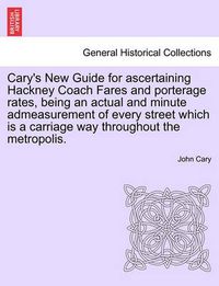 Cover image for Cary's New Guide for Ascertaining Hackney Coach Fares and Porterage Rates, Being an Actual and Minute Admeasurement of Every Street Which Is a Carriage Way Throughout the Metropolis.