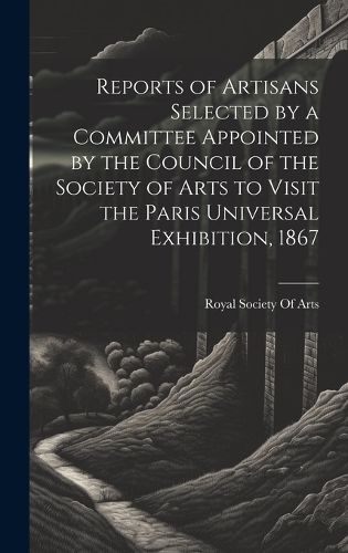 Cover image for Reports of Artisans Selected by a Committee Appointed by the Council of the Society of Arts to Visit the Paris Universal Exhibition, 1867