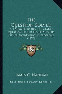 Cover image for The Question Solved: An Answer to REV. Dr. Clark's Question of the Hour, and His Other Anti-Catholic Problems (1870)