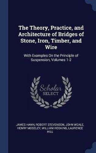 The Theory, Practice, and Architecture of Bridges of Stone, Iron, Timber, and Wire: With Examples on the Principle of Suspension, Volumes 1-2