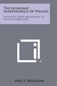 Cover image for The Economic Independence of Poland: A Study in Trade Adjustments to Political Objectives