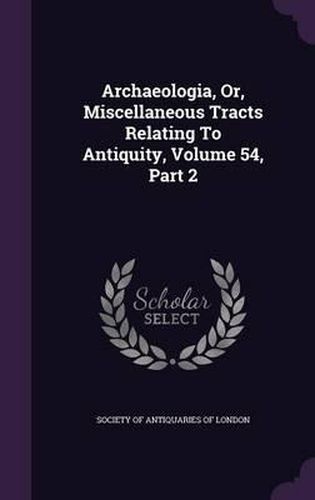 Cover image for Archaeologia, Or, Miscellaneous Tracts Relating to Antiquity, Volume 54, Part 2