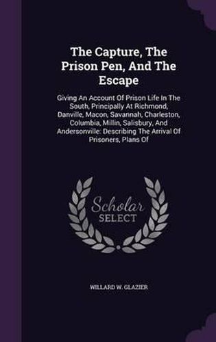 Cover image for The Capture, the Prison Pen, and the Escape: Giving an Account of Prison Life in the South, Principally at Richmond, Danville, Macon, Savannah, Charleston, Columbia, Millin, Salisbury, and Andersonville: Describing the Arrival of Prisoners, Plans of