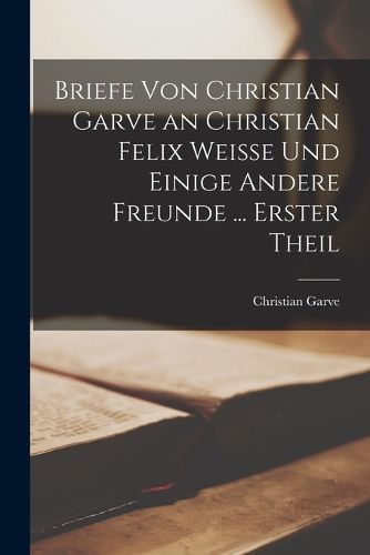 Cover image for Briefe Von Christian Garve an Christian Felix Weisse Und Einige Andere Freunde ... Erster theil