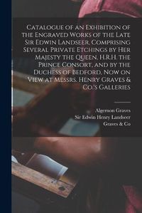 Cover image for Catalogue of an Exhibition of the Engraved Works of the Late Sir Edwin Landseer, Comprising Several Private Etchings by Her Majesty the Queen, H.R.H. the Prince Consort, and by the Duchess of Bedford, Now on View at Messrs. Henry Graves & Co.'s Galleries