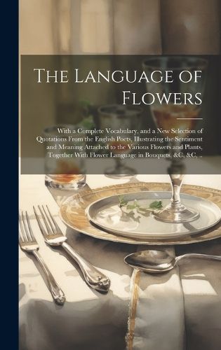 Cover image for The Language of Flowers; With a Complete Vocabulary, and a New Selection of Quotations From the English Poets, Illustrating the Sentiment and Meaning Attached to the Various Flowers and Plants, Together With Flower Language in Bouquets, &c, &c, ..