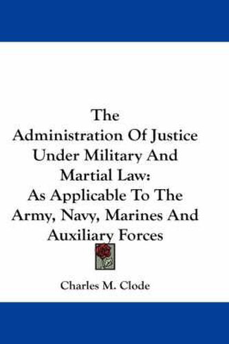 Cover image for The Administration of Justice Under Military and Martial Law: As Applicable to the Army, Navy, Marines and Auxiliary Forces