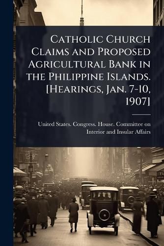 Cover image for Catholic Church Claims and Proposed Agricultural Bank in the Philippine Islands. [Hearings, Jan. 7-10, 1907]