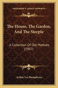 Cover image for The House, the Garden, and the Steeple: A Collection of Old Mottoes (1907)