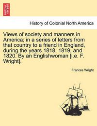 Cover image for Views of society and manners in America; in a series of letters from that country to a friend in England, during the years 1818, 1819, and 1820. By an Englishwoman [i.e. F. Wright]. SECOND EDITION