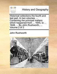 Cover image for Historical Collections the Fourth and Last Part. in Two Volumes. ... Containing the Principal Matters Which Happened from ... 1645, to ... 1648. ... by John Rushworth, ... Volume 2 of 2