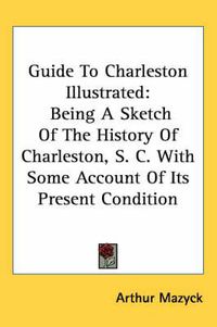 Cover image for Guide To Charleston Illustrated: Being A Sketch Of The History Of Charleston, S. C. With Some Account Of Its Present Condition