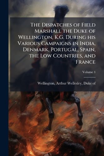 Cover image for The Dispatches of Field Marshall the Duke of Wellington, K.G. During His Various Campaigns in India, Denmark, Portugal, Spain, the Low Countries, and France: From 1799 to 1818. Compiled from Official and Authentic Documents