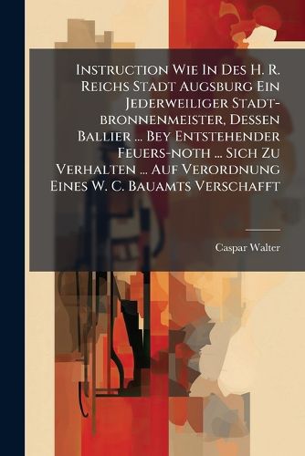 Cover image for Instruction Wie In Des H. R. Reichs Stadt Augsburg Ein Jederweiliger Stadt-bronnenmeister, Dessen Ballier ... Bey Entstehender Feuers-noth ... Sich Zu Verhalten ... Auf Verordnung Eines W. C. Bauamts Verschafft