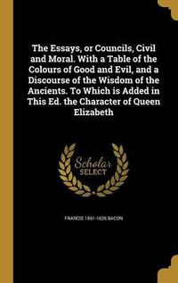 Cover image for The Essays, or Councils, Civil and Moral. with a Table of the Colours of Good and Evil, and a Discourse of the Wisdom of the Ancients. to Which Is Added in This Ed. the Character of Queen Elizabeth