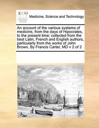 Cover image for An Account of the Various Systems of Medicine, from the Days of Hipocrates, to the Present Time: Collected from the Best Latin, French and English Authors, Particularly from the Works of John Brown, by Francis Carter, MD V 2 of 2