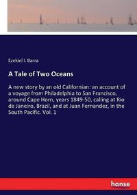 Cover image for A Tale of Two Oceans: A new story by an old Californian: an account of a voyage from Philadelphia to San Francisco, around Cape Horn, years 1849-50, calling at Rio de Janeiro, Brazil, and at Juan Fernandez, in the South Pacific. Vol. 1