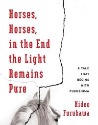 Cover image for Horses, Horses, in the End the Light Remains Pure: A Tale That Begins with Fukushima