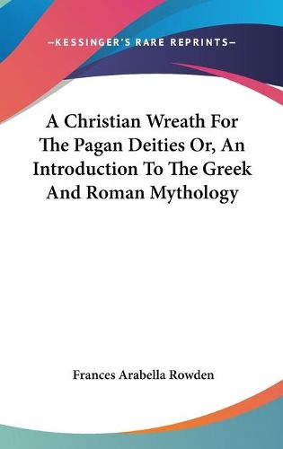 Cover image for A Christian Wreath for the Pagan Deities Or, an Introduction to the Greek and Roman Mythology