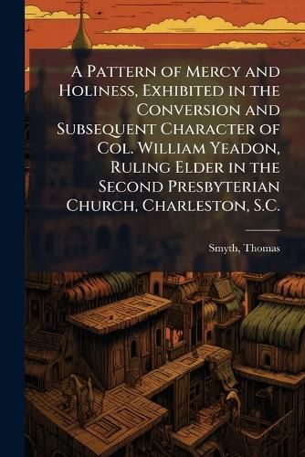 Cover image for A Pattern of Mercy and Holiness, Exhibited in the Conversion and Subsequent Character of Col. William Yeadon, Ruling Elder in the Second Presbyterian Church, Charleston, S.C.
