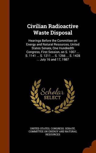 Cover image for Civilian Radioactive Waste Disposal: Hearings Before the Committee on Energy and Natural Resources, United States Senate, One Hundredth Congress, First Session, on S. 1007 ... S. 1141 ... S. 1211 ... S. 1266 ... S. 1428 ... July 16 and 17, 1987