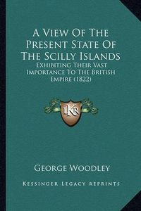 Cover image for A View of the Present State of the Scilly Islands: Exhibiting Their Vast Importance to the British Empire (1822)