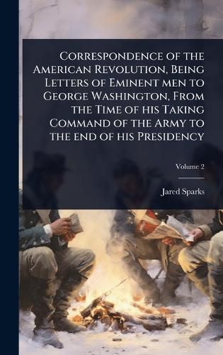 Cover image for Correspondence of the American Revolution, Being Letters of Eminent men to George Washington, From the Time of his Taking Command of the Army to the end of his Presidency