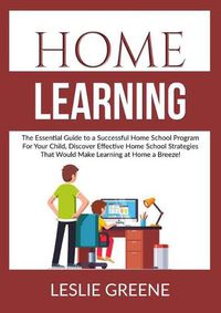 Cover image for Home Learning: The Essential Guide to a Successful Home School Program For Your Child, Discover Effective Home School Strategies That Would Make Learning at Home a Breeze!