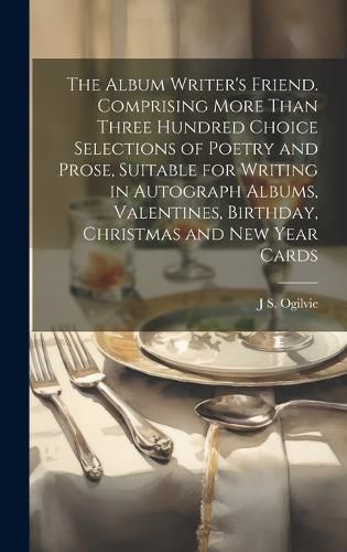 The Album Writer's Friend. Comprising More Than Three Hundred Choice Selections of Poetry and Prose, Suitable for Writing in Autograph Albums, Valentines, Birthday, Christmas and New Year Cards