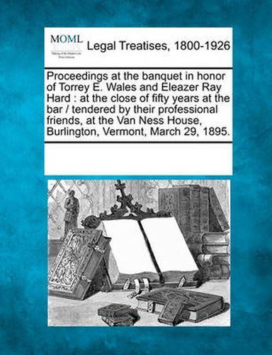 Cover image for Proceedings at the Banquet in Honor of Torrey E. Wales and Eleazer Ray Hard: At the Close of Fifty Years at the Bar / Tendered by Their Professional Friends, at the Van Ness House, Burlington, Vermont, March 29, 1895.