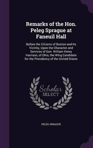 Remarks of the Hon. Peleg Sprague at Faneuil Hall: Before the Citizens of Boston and Its Vicinity, Upon the Character and Services of Gen. William Henry Harrison, of Ohio, the Whig Candidate for the Presidency of the United States