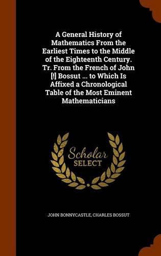 A General History of Mathematics from the Earliest Times to the Middle of the Eighteenth Century. Tr. from the French of John [!] Bossut ... to Which Is Affixed a Chronological Table of the Most Eminent Mathematicians