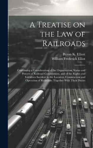 Cover image for A Treatise on the law of Railroads; Containing a Consideration of the Organization, Status and Powers of Railroad Corporations, and of the Rights and Liabilities Incident to the Location, Construction and Operation of Railroads; Together With Their Duties