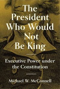 Cover image for The President Who Would Not Be King: Executive Power under the Constitution