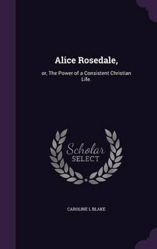 Cover image for Alice Rosedale,: Or, the Power of a Consistent Christian Life.