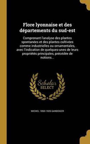 Flore Lyonnaise Et Des Departements Du Sud-Est: Comprenant L'Analyse Des Plantes Spontanees Et Des Plantes Cultivees Comme Industrielles Ou Ornamentales, Avec L'Indication de Quelques-Unes de Leurs Proprietes Principales, Precedee de Notions...