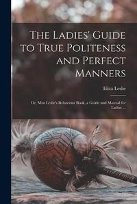 Cover image for The Ladies' Guide to True Politeness and Perfect Manners: or, Miss Leslie's Behaviour Book, a Guide and Manual for Ladies ...