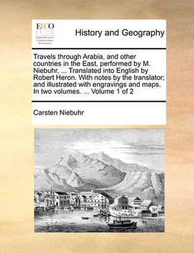 Cover image for Travels Through Arabia, and Other Countries in the East, Performed by M. Niebuhr, ... Translated Into English by Robert Heron. with Notes by the Translator; And Illustrated with Engravings and Maps. in Two Volumes. ... Volume 1 of 2