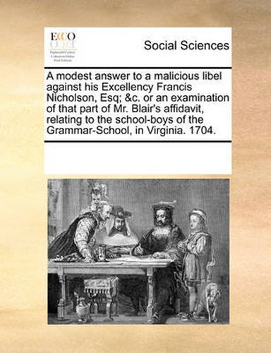 Cover image for A Modest Answer to a Malicious Libel Against His Excellency Francis Nicholson, Esq; &C. or an Examination of That Part of Mr. Blair's Affidavit, Relating to the School-Boys of the Grammar-School, in Virginia. 1704.