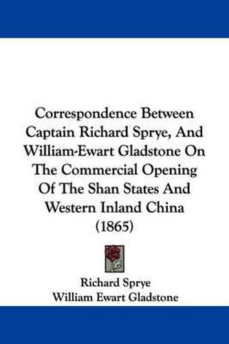 Cover image for Correspondence Between Captain Richard Sprye, And William-Ewart Gladstone On The Commercial Opening Of The Shan States And Western Inland China (1865)