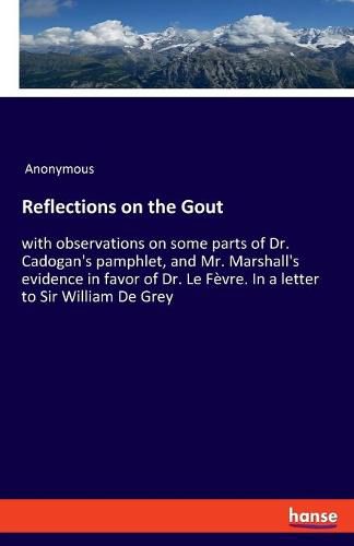 Reflections on the Gout: with observations on some parts of Dr. Cadogan's pamphlet, and Mr. Marshall's evidence in favor of Dr. Le Fevre. In a letter to Sir William De Grey